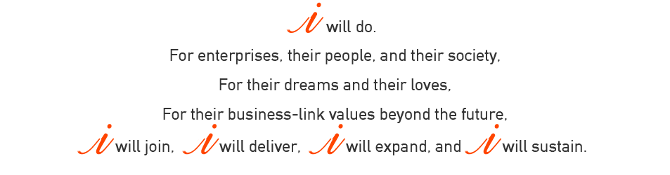 I will do. For enterprises, their people, and their society, For their dreams and their loves, For their business-link values beyond the future,I will join, I will deliver, I will expand, and I will sustain. 