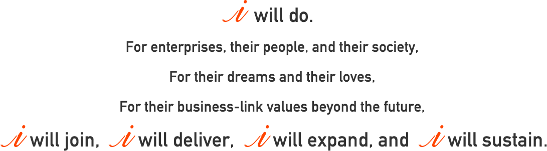 I will do. For enterprises, their people, and their society, For their dreams and their loves, For their business-link values beyond the future,I will join, I will deliver, I will expand, and I will sustain. 