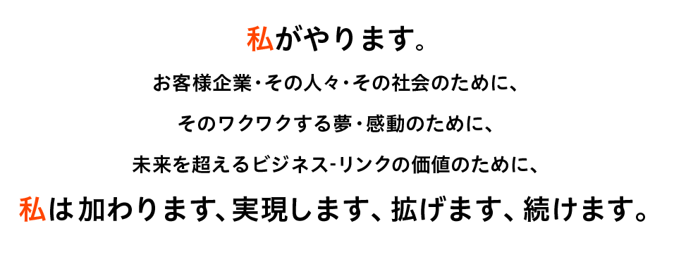 私がやります。 お客様企業・その人々・その社会のために、 そのワクワクする夢・感動のために、 未来を超えるビジネス-リンクの価値のために、私は加わります、実現します、拡げます、続けます。